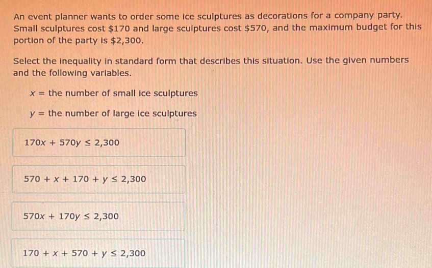 An event planner wants to order some ice sculptures as decorations for a company party.
Small sculptures cost $170 and large sculptures cost $570, and the maximum budget for this
portion of the party is $2,300.
Select the inequality in standard form that describes this situation. Use the given numbers
and the following variables.
x= the number of small ice sculptures
y= the number of large ice sculptures
170x+570y≤ 2,300
570+x+170+y≤ 2,300
570x+170y≤ 2,300
170+x+570+y≤ 2,300