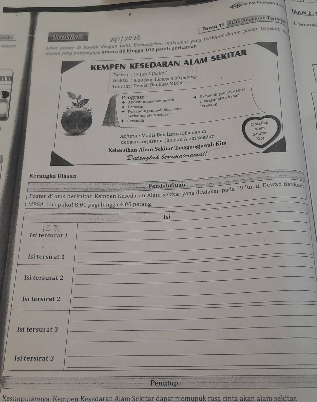 aama BM Tingkatan 3 8 
Tajuk 2: 
Alam Anugerah Terinda 
Tema 11
1. Senarail 
araku Traktis 2
whaxan 
_ hat poster di bawah dengan teliti. Berdasarkan maklumat yang terdapat dalam poster tersebut, t 
ulasan yang panjangnya antara 80 hìngga 100 patah perkataan. 
KEMPEN KESEDARAN ALAM SEKITAR 
Tarikh : 19 Jun 2 (Sabtu) 
nn 
Waktu : 8:00 pagi hingga 4:00 petang 
Tempat: Dewan Bankuet MBSA 
Program : 
Pertandingan reka cipta 
Aktiviti menanam pokok menggunakan bahan 
Pameran 
Pertandingan melukis poster terbuang 
berkaitan alam sekitar 
Ceramah 
Cintailah 
Anjuran: Majlis Bandaraya Shah Alam Alam 
dengan kerjasama Jabatan Alam Sekitar Sekitar Kita 
Kebersihan Alam Sekitar Tanggungjawab Kita 
Kerangka Ulasan 
Pendahuluan 
Poster di atas berkaitan Kempen Kesedaran Alam Sekitar yang diadakan pada 19 Jun di Dewan Bankuet 
MBSA dari pukul 8:00 pagi hingga 4:00 petang. 
_ 
Isi 
_ 
Isi tersurat 1
_ 
_ 
Isi tersirat 1
_ 
_ 
Isi tersurat 2
_ 
Isi tersirat 2 _ 
_ 
_ 
Isi tersurat 3
_ 
_ 
_ 
_ 
Isi tersirat 3
_ 
Penutup 
_ 
_ 
Kesimpulannva, Kempen Kesedaran Alam Sekitar dapat memupuk rasa cinta akan alam sekitar.