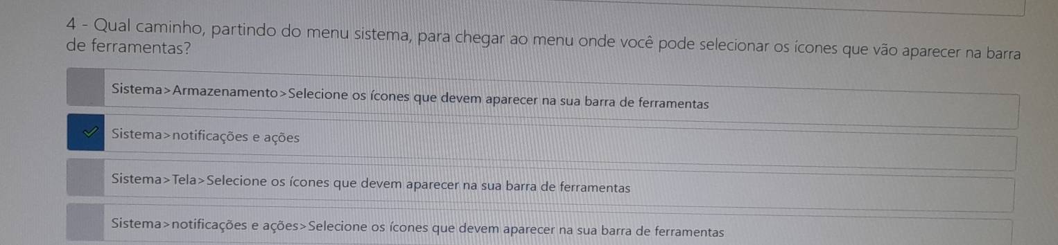 Qual caminho, partindo do menu sistema, para chegar ao menu onde você pode selecionar os ícones que vão aparecer na barra
de ferramentas?
Sistema>Armazenamento>Selecione os ícones que devem aparecer na sua barra de ferramentas
Sistema>notificações e ações
Sistema>Tela>Selecione os ícones que devem aparecer na sua barra de ferramentas
Sistema>notificações e ações>Selecione os ícones que devem aparecer na sua barra de ferramentas