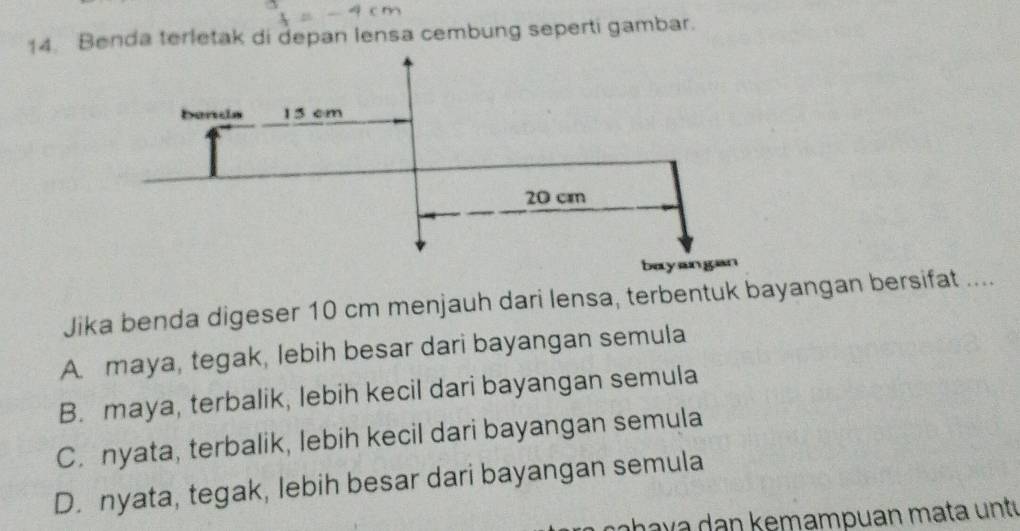 Benda terletak di depan lensa cembung seperti gambar.
Jika benda digeser 10 cm menjauh dari lensa, terbentuk bayangan bersifat ....
A. maya, tegak, lebih besar dari bayangan semula
B. maya, terbalik, lebih kecil dari bayangan semula
C. nyata, terbalik, lebih kecil dari bayangan semula
D. nyata, tegak, lebih besar dari bayangan semula
aha v a n kemampuan mata u nt í