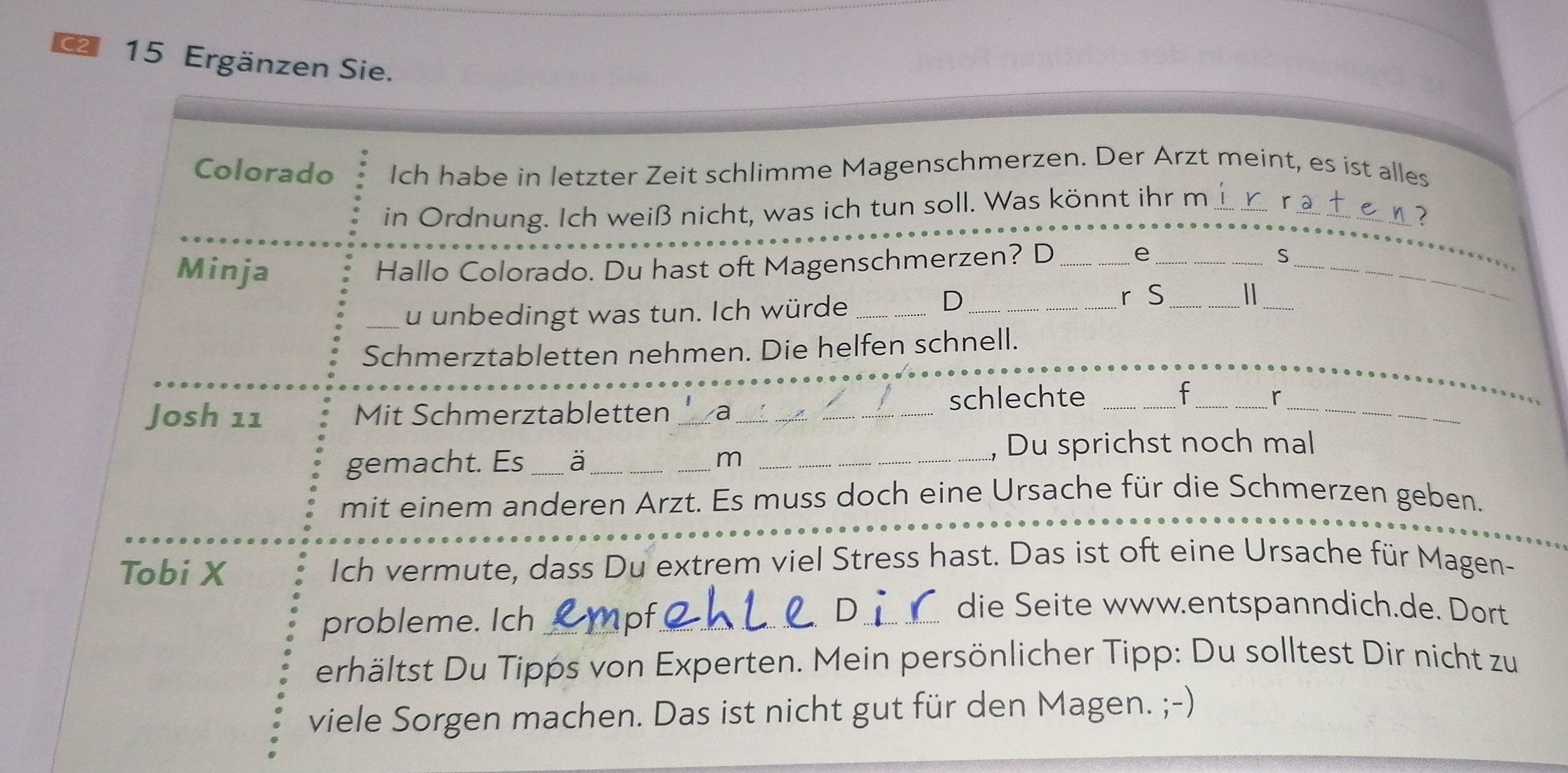 Ergänzen Sie. 
Colorado Ich habe in letzter Zeit schlimme Magenschmerzen. Der Arzt meint, es ist alles 
in Ordnung. Ich weiß nicht, was ich tun soll. Was könnt ihr m__ 
Minja Hallo Colorado. Du hast oft Magenschmerzen? D _e__ 
S 
_ 
_u unbedingt was tun. Ich würde__ 
D 
r S_ 
_ 
_ 
Schmerztabletten nehmen. Die helfen schnell. 
Josh 11 Mit Schmerztabletten _2 _schlechte_ 
_ 
_ 
f_ ^ 
gemacht. Es_ a_ m_ 
, Du sprichst noch mal 
mit einem anderen Arzt. Es muss doch eine Ursache für die Schmerzen geben. 
Tobi X Ich vermute, dass Du extrem viel Stress hast. Das ist oft eine Ursache für Magen- 
probleme. Ich _pf_ 
_die Seite www.entspanndich.de. Dort 
erhältst Du Tipps von Experten. Mein persönlicher Tipp: Du solltest Dir nicht zu 
viele Sorgen machen. Das ist nicht gut für den Magen. ;-)