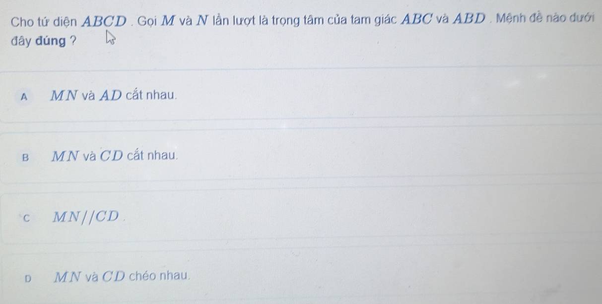 Cho tứ diện ABCD. Gọi M và N lần lượt là trọng tâm của tam giác ABC và ABD. Mệnh đề nào dưới
đây đúng ?
A MN và AD cắt nhau.
в MN và CD cất nhau.
C M N//CD.
D MN và CD chéo nhau.