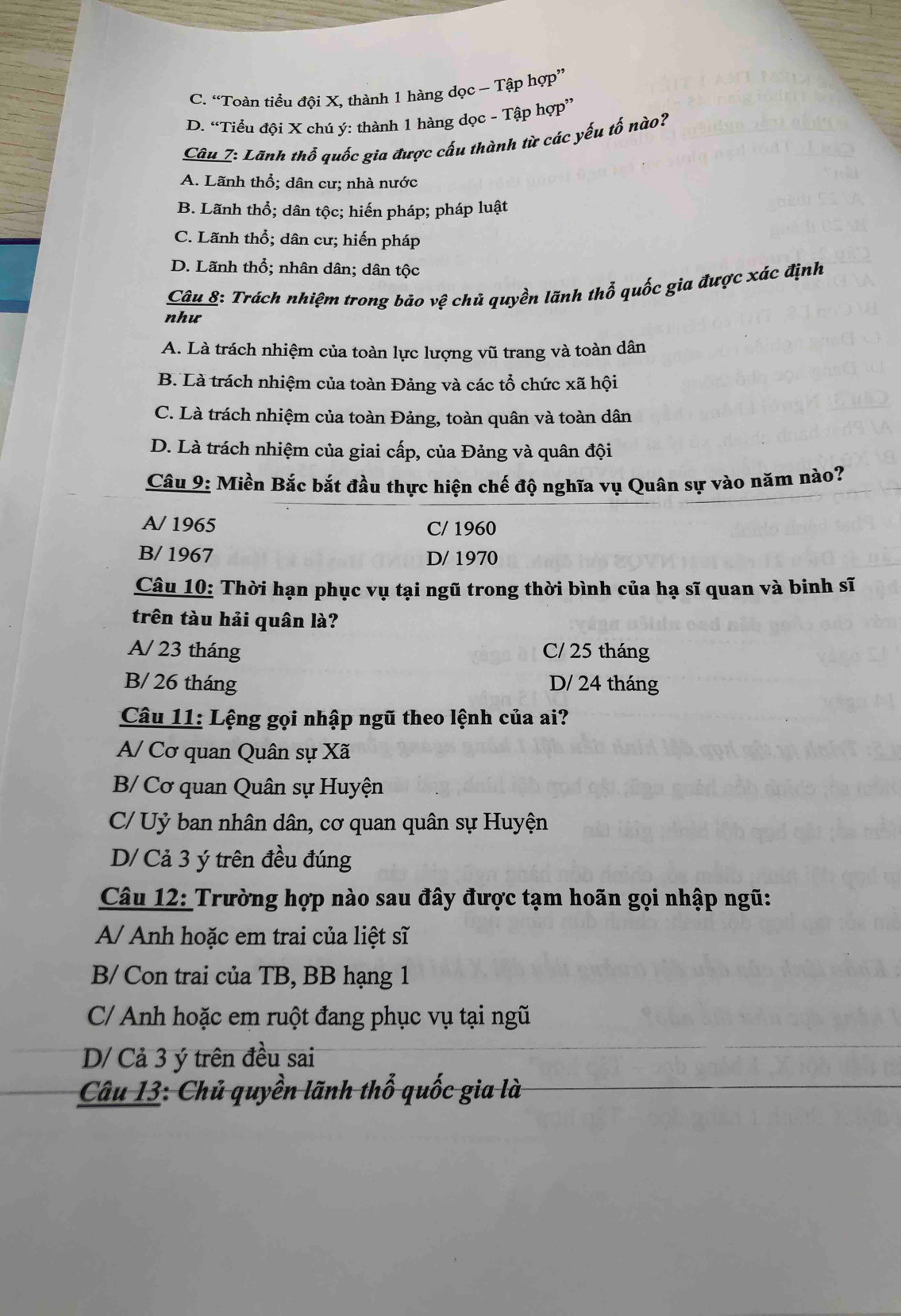 C. “Toàn tiểu đội X, thành 1 hàng dọc - Tập hợp”
D. “Tiểu đội X chú ý: thành 1 hàng dọc - Tập hợp”
Câu 7: Lãnh thổ quốc gia được cấu thành từ các yếu tố nào?
A. Lãnh thổ; dân cư; nhà nước
B. Lãnh thổ; dân tộc; hiến pháp; pháp luật
C. Lãnh thổ; dân cư; hiến pháp
D. Lãnh thổ; nhân dân; dân tộc
Câu 8: Trách nhiệm trong báo vệ chủ quyền lãnh thổ quốc gia được xác định
như
A. Là trách nhiệm của toàn lực lượng vũ trang và toàn dân
B. Là trách nhiệm của toàn Đảng và các tổ chức xã hội
C. Là trách nhiệm của toàn Đảng, toàn quân và toàn dân
D. Là trách nhiệm của giai cấp, của Đảng và quân đội
Câu 9: Miền Bắc bắt đầu thực hiện chế độ nghĩa vụ Quân sự vào năm nào?
A/ 1965 C/ 1960
B/ 1967 D/ 1970
Câu 10: Thời hạn phục vụ tại ngũ trong thời bình của hạ sĩ quan và binh sĩ
trên tàu hải quân là?
A/ 23 tháng C/ 25 tháng
B/ 26 tháng D/ 24 tháng
Câu 11: Lệng gọi nhập ngũ theo lệnh của ai?
A/ Cơ quan Quân sự Xã
B/ Cơ quan Quân sự Huyện
C/ Uỷ ban nhân dân, cơ quan quân sự Huyện
D/ Cả 3 ý trên đều đúng
Câu 12: Trường hợp nào sau đây được tạm hoãn gọi nhập ngũ:
A/ Anh hoặc em trai của liệt sĩ
B/ Con trai của TB, BB hạng 1
C/ Anh hoặc em ruột đang phục vụ tại ngũ
D/ Cả 3 ý trên đều sai
Câu 13: Chủ quyền lãnh thổ quốc gia là