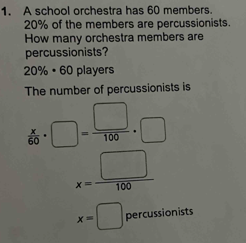 A school orchestra has 60 members.
20% of the members are percussionists. 
How many orchestra members are 
percussionists?
20% · 60 players 
The number of percussionists is
 x/60 · □ = □ /100 · □
x= □ /100 
x=□ percussionists