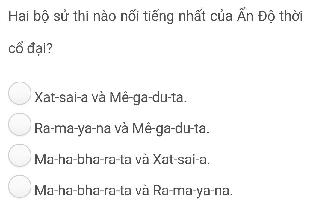 Hai bộ sử thi nào nổi tiếng nhất của Ấn Độ thời
cổ đại?
Xat-sai-a và Mê-ga-du-ta.
Ra-ma-ya-na và Mê-ga-du-ta.
Ma-ha-bha-ra-ta và Xat-sai-a.
Ma-ha-bha-ra-ta và Ra-ma-ya-na.