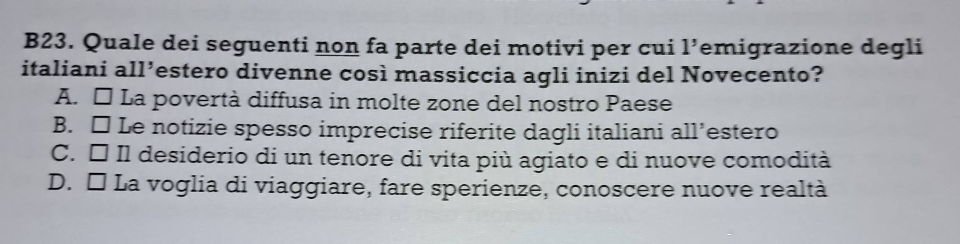 B23. Quale dei seguenti non fa parte dei motivi per cui 1' emigrazione degli
italiani all’estero divenne così massiccia agli inizi del Novecento?
A. É La povertà diffusa in molte zone del nostro Paese
B. □ Le notizie spesso imprecise riferite dagli italiani all’estero
C. É Il desiderio di un tenore di vita più agiato e di nuove comodità
D. É La voglia di viaggiare, fare sperienze, conoscere nuove realtà