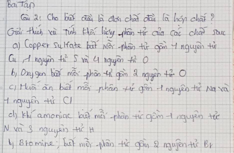 Baitap 
Cai aì Cho bix dāi là dǎn chái dāi (ā hán chai? 
Giài thich xù tinà thā licyg zhān tí càn cai chai sac 
a) Copper sulfate bar há phān tí gān y ngugēn tié 
Cu, f ngyèn f_(11)^2 S ri 4 nguén A^2_1C O 
b, Oxygēn bāǐ mǎ phān tí gàn a nguén +ā 0 
c, Huā ān bāi mán phān xíī gán inguèn tií Nà và 
Angugen tir Cl 
c) khí amoniac buì māi phàn tù gàntnguén the 
N và 3 nguyàn tí H 
by Bromine buǐ mēn plān tio gán mujen tù Br