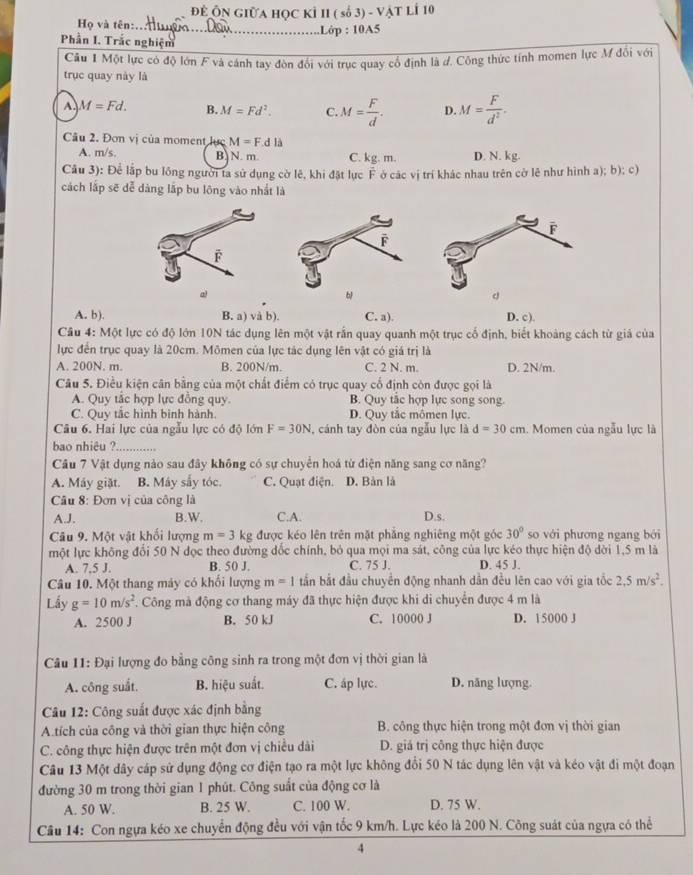 Để ÔN GiữA Học Kỉ II ( số 3) - vật lÍ 10
Họ và tên:._ .Lớp : 10A5
Phần I. Trắc nghiệm
Câu 1 Một lực có độ lớn F và cánh tay đòn đổi với trục quay cổ định là đ. Công thức tính momen lực M đối với
trục quay này là
A. M=Fd. B. M=Fd^2. C. M= F/d . D. M= F/d^2 .
Câu 2. Đơn vị của moment lực M=F.dla
A. m/s. B N. m. C. kg .m D. N. kg.
Câu 3): Để lập bu lồng người ta sử dụng cờ lê, khi đặt lực F ở các vị trí khác nhau trên cờ lê như hình a); b); c)
cách lấp sẽ dễ dàng lắp bu lông vào nhất là
al
A. b). B. a) và b). C. a). D. c).
Câu 4: Một lực có độ lớn 10N tác dụng lên một vật rấn quay quanh một trục cổ định, biết khoảng cách từ giả của
lực đến trục quay là 20cm. Mômen của lực tác dụng lên vật có giá trị là
A. 200N. m. B. 200N/m. C. 2 N. m. D. 2N/m.
Câu 5. Điều kiện cân bằng của một chất điểm có trục quay cổ định còn được gọi là
A. Quy tắc hợp lực đồng quy. B. Quy tắc hợp lực song song.
C. Quy tắc hình bình hành. D. Quy tắc mômen lực.
Câu 6. Hai lực của ngẫu lực có độ lớn F=30N , cánh tay đòn của ngẫu lực là d=30cm. Momen của ngẫu lực là
bao nhiêu ?_
Câu 7 Vật dụng nào sau đây không có sự chuyển hoá từ điện năng sang cơ năng?
A. Máy giặt. B. Máy sắy tóc. C. Quạt điện. D. Bản là
Câu 8: Đơn vị của công là D.s.
A.J. B.W. C.A.
Câu 9. Một vật khối lượng m=3kg được kéo lên trên mặt phẳng nghiêng một góc 30° so với phương ngang bởi
một lực không đối 50 N dọc theo đường đốc chính, bỏ qua mọi ma sát, công của lực kéo thực hiện độ dời 1,5 m là
A. 7.5 J. B. 50 J. C. 75 J. D. 45 J.
Câu 10. Một thang máy có khối lượng m=1 tần bắt đầu chuyển động nhanh dần đều lên cao với gia tốc 2,5m/s^2.
Lấy g=10m/s^2. Công mà động cơ thang máy đã thực hiện được khi di chuyển được 4 m là
A. 2500 J B. 50 kJ C. 10000 J D. 15000 J
Câu 11: Đại lượng đo bằng công sinh ra trong một đơn vị thời gian là
A. công suất. B. hiệu suất. C. áp lực. D. năng lượng.
Câu 12: Công suất được xác định bằng
A.tích của công và thời gian thực hiện công  B. công thực hiện trong một đơn vị thời gian
C. công thực hiện được trên một đơn vị chiều dài D. giá trị công thực hiện được
Câu 13 Một dây cáp sử dụng động cơ điện tạo ra một lực không đổi 50 N tác dụng lên vật và kéo vật đi một đoạn
đường 30 m trong thời gian 1 phút. Công suất của động cơ là
A. 50 W. B. 25 W. C. 100 W. D. 75 W.
Câu 14: Con ngựa kéo xe chuyển động đều với vận tốc 9 km/h. Lực kéo là 200 N. Công suát của ngựa có thể
4