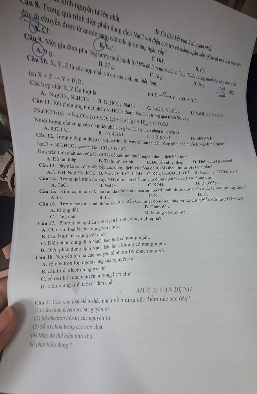 Il kinh nguyên từ lớn nhất
w C.
dây dị chuyển được từ anode sang cathode qua màng ngăn xốp'
au 8. Trong quá trình điện phân dung dịch NaCl với điện cực trơ có màng ngăn xốp, phân từ hay ion nào s
D. Có liên kết kim loại mạnh nhất
B, Na⁺.
A.9 g.
Cây 9. Một gia đình pha 1kg nước muối sinh lí 0,9% để làm nước súc miệng. Khối lượng muối ăn cản dùng 1à
C. OH'. D. Cl_2.
B. 27 g.
Câu 10. X, Y, Z là các hợp chất vô cơ của sodium, biết rằng
(a) X+Zto Y+H_2O; C. 18 g.
D. 36 g.  nct/ndd · 100
Các hợp chất X, Z lần lượt là
(b) Xxrightarrow fcY+CO_2+H_2O.
A. Na CO_3, Na HCO_3. B. NaHCO_3, NaOH C. NaOH,Na_2CO_3.
Câu 11. Xét phản ứng nhiệt phân NaHCO
2NaH 4CO_3(s)to Na_2CO_3(s)+CO_2(g)+H_2O 03 thành Na_2CO 3 trong quá trình Solvay: NaHCO_3,Na_2CO_3.
D.
(g) △ _rH_(298)°=+135,6kJ
Nhiệt lượng cần cung cấp để nhiệt phân 1kg NaHCO3 theo phân ứng trên là
A. 807,1 kJ. B. 1 614,3 kJ C. 1 210,7 kJ. D. 403,6 kJ.
Câu 12. Trong một giai đoạn của quá trình Solvay có tồn tại cần băng giữa các muối trong dung địch:
N: Cl+NH_4HCO_3 N aHCO_3+NH_4Cl
Dựa trên tính chất nào của Na HCO_3 để kết tinh muối này từ dung dịch hỗn hợp?
A. Độ tan thấp. B. Tính lưỡng tính. C. Độ bền nhiệt thấp. D. Tinh acid Bronsted.
Câu 13. Dãy nào sau đây sắp xếp các dung dịch (có nồng độ 0,1M) theo thứ tự pH tăng dân?
A. LiOH ,Na_2CO_3,KCl.. B. Na_2CO_3,KCl l, LiOH. C. KCl, Na₂CO₃, LiOH. D. Na _2CO_3,LiO H, KCl.
Câu 14. Trong quá trình Solvay NH_3 được tái chế khi cho dung dịch NH4C1 tác dụng với
A. CaO. B. NaOH. C. KOH.
D. Ba(OH)_2.
Câu 15. Kim loại nhóm IA nào sau đây dễ mất electron hoá trị nhất, được dùng sản xuất tế bào quang điện?
A. Cs. B. Li. C. Na. D. K.
Câu 16. Trong các kim loại nhóm IA từ Li đến Cs, nhiệt độ nóng chảy và độ cứng biến đồi như thế nào?
B. Giảm dần.
A. Không đổi. D. Không có quy luật.
C. Tăng dần.
Câu 17. Phương pháp điều chế NaOH trong công nghiệp là?
A. Cho kim loại Na tác dụng với nước.
B. Cho Na₂O tác dụng với nước.
C. Điện phân dung dịch NaCl bão hoà có màng ngăn.
D. Điện phân dung dịch NaCl bão hoà, không có màng ngăn.
Câu 18. Nguyên tử của các nguyên tố nhóm IA khác nhau về
A. số electron lớp ngoài cùng của nguyên tử
B. cấu hình electron nguyên tử
C. số oxi hóa của nguyên tử trong hợp chất
D. kiểu mạng tinh thể của đơn chất
Mwidehat UC3;VANDUNG
Câu 1. Các kim loại kiểm khác nhau về những đặc điểm nào sau đây?
(1) Cầu hình electron của nguyên tử
(2) Số electron hóa trị của nguyên tử
(3) Số oxi hóa trong các hợp chất
(4) Mức độ thể hiện tính khử.
ố phát biểu đúng ?