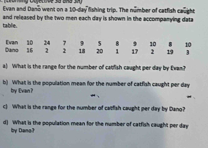 (Leuring Objective 3a and Sh) 
Evan and Dano went on a 10-day fishing trip. The number of catfish caught 
and released by the two men each day is shown in the accompanying data 
table. 
Evan 10 24 7 9 5 8 9 10 8 10
Dano 16 2 2 18 20 1 17 2 19 3
a) What is the range for the number of catfish caught per day by Evan? 
b) What is the population mean for the number of catfish caught per day
by Evan? 
c) What is the range for the number of catfish caught per day by Dano? 
d) What is the population mean for the number of catfish caught per day
by Dano?