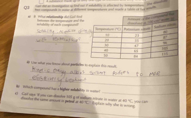 A substance made up or only one
Gail did an investigation to find out if solubility is affected by temperature. She dissolsen
Q3 two compounds in water at differee a table of her results
a) i) What relationship did Gail find
between the temperature and the
solubility of each compound?
_
_
_
ⅲ) Use what you know about particles to explain this result.
_
_
_
b) Which compound has a higher solubility in water?
c) Gail says 'If you can dissolve 105 g of sodium nitrate in water at 40°C you can
dissolve the same amount in petrol at 40°C Explain why she is wrong.