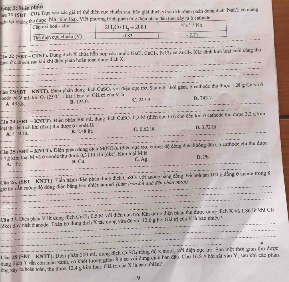 Dạng 3: Điện phân
Câu 21 (SBT-CD). Dựa vào các giá trị thế điện cực chuẩn sau, hãy giải thích vì sao khi điện phân dung dịch NaCl có màng
lgăn lạikim loại. Viết phương trình phản ứng điện phân đầu tiên xảy ra ở cathode.
_
Câu 22 (SBT - CTST). Dung dịch X chứa hỗn hợp các muối: NaCl, CuCl_2,FeCl_3 và ZnCl_2. Xác định kim loại cuối cùng thu
được ở cathode sau khi khi điện phân hoàn toàn dung dịch X._
_
_
_
_
_
_
Câu 23(SBT - KNTT). Điện phân dung dịch CuSO_4 với điện cực trơ. Sau một thời gian, ở cathode thu được 1,28 g Cu và ở
anode có V mL khí O_2(25°C , 1 bar ) bay ra. Giá trị của V là
C. 247,9.
_
A. 495,8. B. 124,0. _D. 743,7.
_
_
Câu 24 (SBT - KNTT). Điện phân 500 mL dung dịch CuSO₄ 0,2 M (điện cực trơ) cho đến khi ở cathode thu được 3,2 g kim
_
loại thì thể tích khí (đkc) thu được ở anode là
A. 1,24 lít. B. 2,48 lít. C. 0,62 lít. D. 3,72 lít.
_
Câu 25 (SBT - KNTT). Điện phân dung dịch M(NO_3) (điện cực trơ, cường độ dòng điện không đổi), ở cathode chỉ thu được
5,4 g kim loại M và ở anode thu được 0,31 lít khí (đkc). Kim loại M là
C. Ag.
A. Fe. B. Cu. D. Pb.
_
Câu 26. (SBT - KNTT). Tiến hành điện phân dung dịch CuSO₄ với anode bằng đồng. Để hoà tan 100 g đồng ở anode trong 8
_
giờ thì cần cường độ dòng điện bằng bao nhiêu ampe? (Làm tròn kết quả đến phần mười).
_
_
Câu 27. Điện phân V lít dung dịch CuCl_2 0,5 M với điện cực trơ. Khi dừng điện phân thu được dung dịch X và 1,86 lít khí Cl_2
_
_(đkc) duy nhất ở anode. Toàn bộ dung dịch X tác dụng vừa đủ với 12,6 g Fe. Giá trị của V là bao nhiêu?
_
_
Câu 28 (SBT - KNTT). Điện phân 200 mL dung dịch CuSO4 nồng độ x mol/L với điện cực trơ. Sau một thời gian thu được
dung dịch Y vẫn còn màu xanh, có khối lượng giảm 8 g so với dung dịch ban đầu. Cho 16,8 g bột sắt vào Y, sau khi các phản
ứng xảy ra hoàn toàn, thu được 12,4 g kim loại. Giá trị của X là bao nhiêu?
9