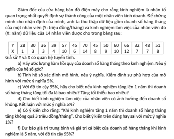 Giám đốc của cửa hàng bán đồ điện máy cho rằng kinh nghiệm là nhân tố 
quan trọng nhất quyết định sự thành công của một nhân viên kinh doanh. Để chứng 
minh cho nhận định của mình, anh ta thu thập dữ liệu gồm doanh số hàng tháng 
của một nhân viên (Y : triệu đồng/tháng) và kinh nghiệm làm việc của nhân viên đó 
(X : năm) dữ liệu của 14 nhân viên được cho trong bảng sau: 
Giả sử Y và X có quan hệ tuyến tính. 
a) Hãy ước lượng hàm hồi quy của doanh số hàng tháng theo kinh nghiệm. Nêu ý
nghĩa của hệ số góc? 
b) Tính hệ số xác định mô hình, nêu ý nghĩa. Kiểm định sự phù hợp của mô 
hình với mức ý nghĩa 5%. 
c) Với độ tin cậy 95%, hãy cho biết nếu kinh nghiệm tăng lên 1 năm thì doanh 
số hàng tháng tăng tối đa là bao nhiêu? Tăng tối thiểu bao nhiêu? 
d) Cho biết kinh nghiệm làm việc của nhân viên có ảnh hưởng đến doanh số 
không. Kết luận với mức ý nghĩa 5%? 
e) Có ý kiến cho rằng: “Khi kinh nghiệm tăng 1 năm thì doanh số hàng tháng 
tăng không quá 3 triệu đồng/tháng". Cho biết ý kiến trên đúng hay sai với mức ý nghĩa
1%? 
f) Dự báo giá trị trung bình và giá trị cá biệt của doanh số hàng tháng khi kinh 
nghiệm là 5 năm, với độ tin cậy 95%?