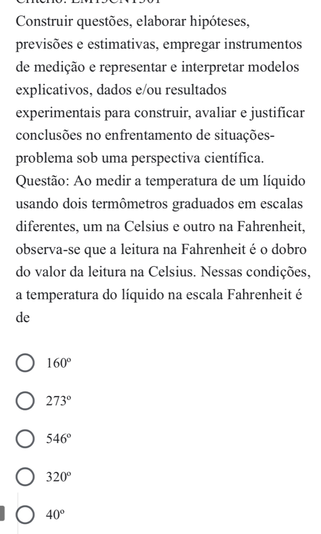 Construir questões, elaborar hipóteses,
previsões e estimativas, empregar instrumentos
de medição e representar e interpretar modelos
explicativos, dados e/ou resultados
experimentais para construir, avaliar e justificar
conclusões no enfrentamento de situações-
problema sob uma perspectiva científica.
Questão: Ao medir a temperatura de um líquido
usando dois termômetros graduados em escalas
diferentes, um na Celsius e outro na Fahrenheit,
observa-se que a leitura na Fahrenheit éo dobro
do valor da leitura na Celsius. Nessas condições,
a temperatura do líquido na escala Fahrenheit é
de
160°
273°
546°
320°
40°