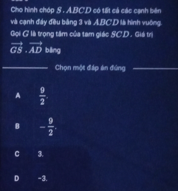 Cho hình chóp S . ABCD có tất cá các cạnh bên
và cạnh đáy đều bằng 3 và ABCD là hình vuông,
Gọi G là trọng tâm của tam giác SCD , Giá trị
vector GS· vector AD bāng
_Chọn một đáp án đúng_
A  9/2 .
B - 9/2 .
C 3.
D -3.