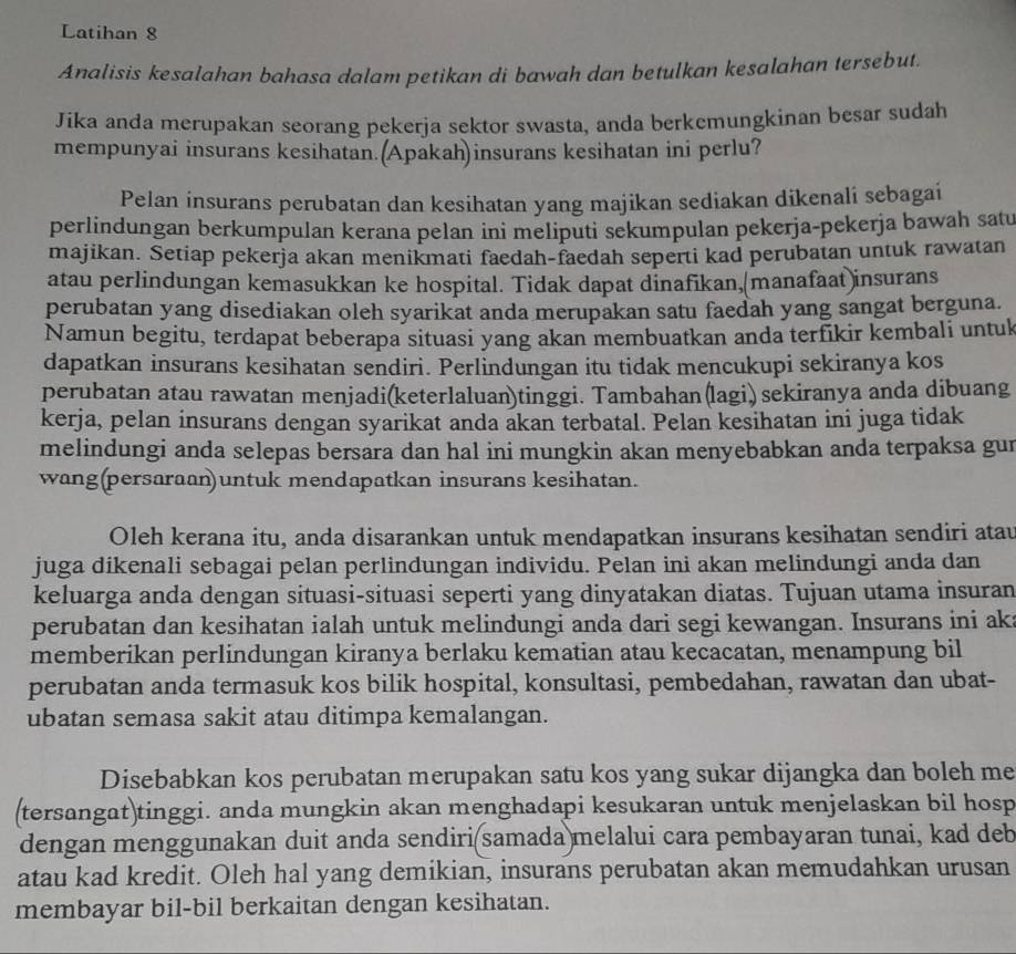 Latihan 8
Analisis kesalahan bahasa dalam petikan di bawah dan betulkan kesalahan tersebut.
Jika anda merupakan seorang pekerja sektor swasta, anda berkemungkinan besar sudah
mempunyai insurans kesihatan.(Apakah)insurans kesihatan ini perlu?
Pelan insurans perubatan dan kesihatan yang majikan sediakan dikenali sebagai
perlindungan berkumpulan kerana pelan ini meliputi sekumpulan pekerja-pekerja bawah satu
majikan. Setiap pekerja akan menikmati faedah-faedah seperti kad perubatan untuk rawatan
atau perlindungan kemasukkan ke hospital. Tidak dapat dinafikan,(manafaat )insurans
perubatan yang disediakan oleh syarikat anda merupakan satu faedah yang sangat berguna.
Namun begitu, terdapat beberapa situasi yang akan membuatkan anda terfikir kembali untuk
dapatkan insurans kesihatan sendiri. Perlindungan itu tidak mencukupi sekiranya kos
perubatan atau rawatan menjadi(keterlaluan)tinggi. Tambahan(lagi) sekiranya anda dibuang
kerja, pelan insurans dengan syarikat anda akan terbatal. Pelan kesihatan ini juga tidak
melindungi anda selepas bersara dan hal ini mungkin akan menyebabkan anda terpaksa gur
wang(persaraan)untuk mendapatkan insurans kesihatan.
Oleh kerana itu, anda disarankan untuk mendapatkan insurans kesihatan sendiri atau
juga dikenali sebagai pelan perlindungan individu. Pelan ini akan melindungi anda dan
keluarga anda dengan situasi-situasi seperti yang dinyatakan diatas. Tujuan utama insuran
perubatan dan kesihatan ialah untuk melindungi anda dari segi kewangan. Insurans ini ak
memberikan perlindungan kiranya berlaku kematian atau kecacatan, menampung bil
perubatan anda termasuk kos bilik hospital, konsultasi, pembedahan, rawatan dan ubat-
ubatan semasa sakit atau ditimpa kemalangan.
Disebabkan kos perubatan merupakan satu kos yang sukar dijangka dan boleh me
(tersangat)tinggi. anda mungkin akan menghadapi kesukaran untuk menjelaskan bil hosp
dengan menggunakan duit anda sendiri(samada)melalui cara pembayaran tunai, kad deb
atau kad kredit. Oleh hal yang demikian, insurans perubatan akan memudahkan urusan
membayar bil-bil berkaitan dengan kesihatan.