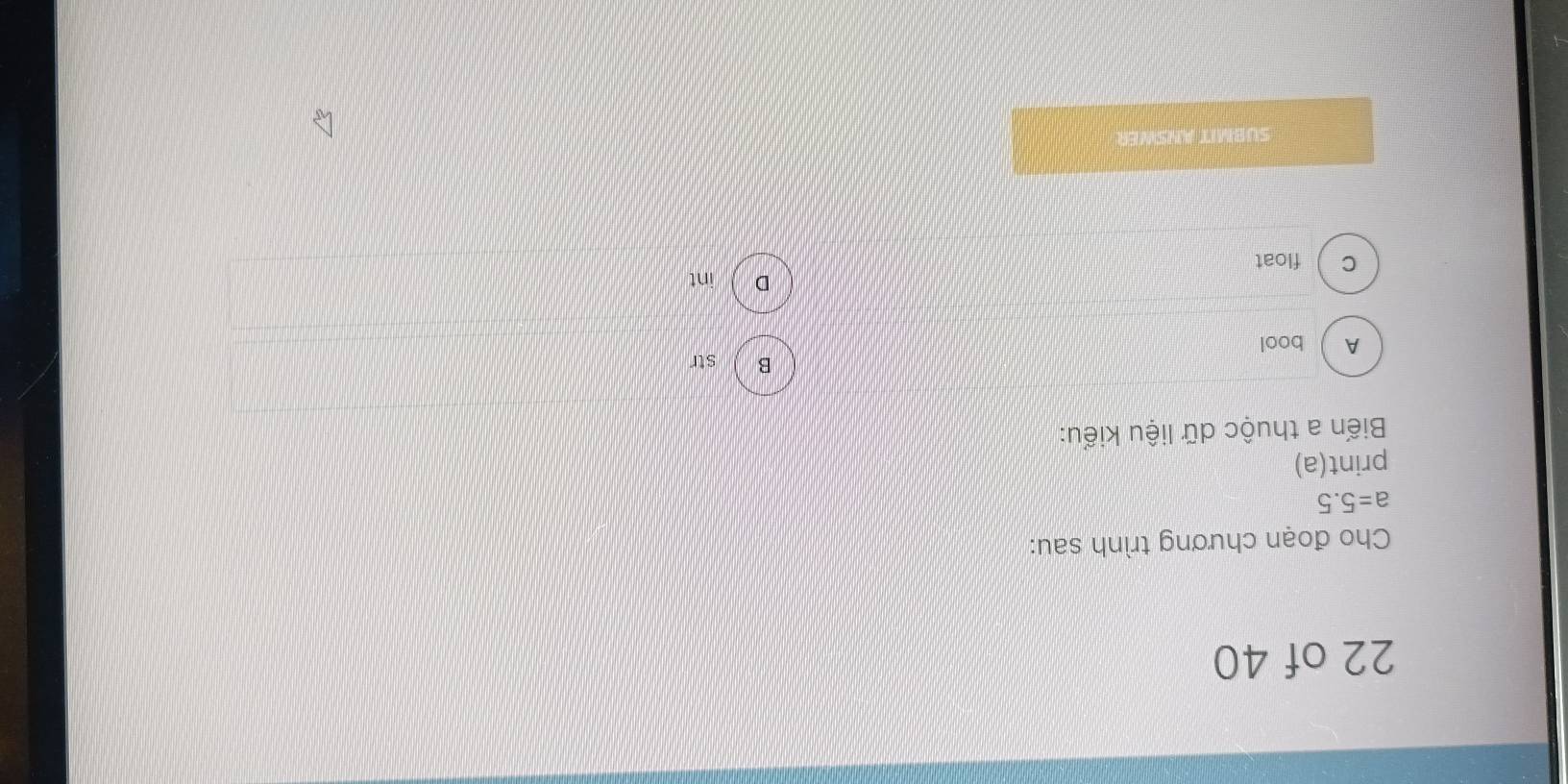 of 40
Cho đoạn chương trình sau:
a=5.5
print(a)
Biến a thuộc dữ liệu kiểu:
B ) str
A bool
D  int
c  float
SUBMIT ANSWER