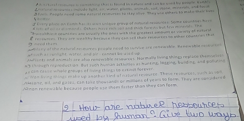 AA natural resource is something that is found in nature and can be used by people. Larth's
Enatural resources include light, air, water, plants, animals, soil, stone, minerals, and fossil
y better 3 fuels. People need some natural resources to stay alive. They use others to make their lives
d Every place on Earth has its own unique group of natural resources. Some countries have
£ lots of oll or diamonds. Others have rich soll and thick forests but few minerals. The
wealthiest countries are usually the ones with the greatest amount or variety of natural
ρ
I need them resources. They are wealthy because they can sell their resources to other countries that
Many of the natural resources people need to survive are renewable. Renewable resources
M such as sunlight, water, and air - cannot be used up
A-Piants and animals are also renewable resources. Normally living things repiace themselves
A through reproduction But such human activities as hunting, logging, building, and polluting
can cause whole groups of living things to extinct forever.
A Non living things make up another kind of natural resource. These resources, such as soil.
Aftone, oll, and gases, can take thousands or millions of years to form. They are considered
A non renewable because people use them faster than they can form.