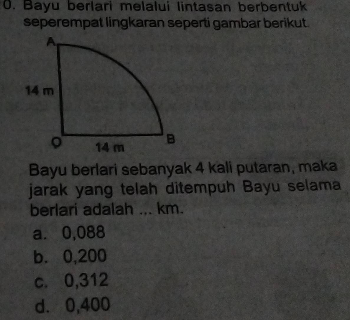 Bayu berlari melalui lintasan berbentuk
seperempat lingkaran seperti gambar berikut.
Bayu berlari sebanyak 4 kali putaran, maka
jarak yang telah ditempuh Bayu selama
berlari adalah ... km.
a. 0,088
b. 0,200
c. 0,312
d. 0,400