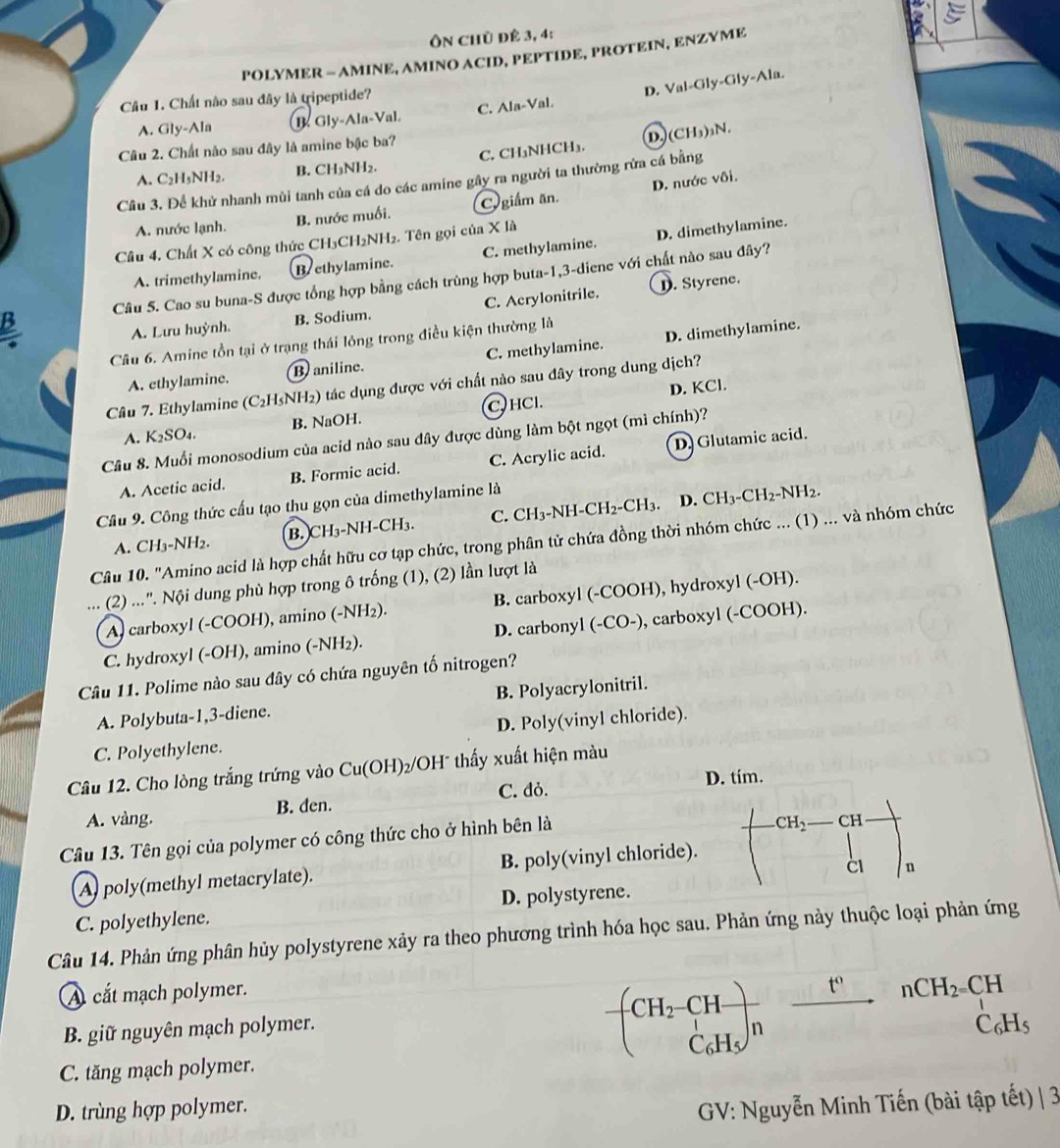 Ôn chủ để 3, 4:
POLYMER - AMINE, AMINO ACID, PEPTIDE, PROTEIN, ENZYME
C. Ala-Val. D. Val-Gly-Gly-Ala.
Câu 1. Chất nào sau đây là tripeptide?
A. Gly-Ala B Gly-Ala-Val
Câu 2. Chất não sau đây là amine bậc ba?
A. C₂H₅NH2 B. CH₃NH2. C. CH₃NHCH₃. D. (CH₃)₃N.
D. nước vôi.
Câu 3. Để khử nhanh mùi tanh của cá do các amine gây ra người ta thường rừa cá bằng
A. nước lạnh. B. nước muối. C giám ăn.
Câu 4. Chất X có công thức CH₃CH₂NH₂. Tên gọi của X là
A. trimethylamine. Brethylamine. C. methylaminé D. dimethylamine.
B Câu 5. Cao su buna-S được tổng hợp bằng cách trùng hợp buta-1,3-diene với chất nào sau đây?
A. Lưu huỳnh. B. Sodium. C. Acrylonitrile.. Styrene.
Câu 6. Amine tồn tại ở trạng thái lông trong điều kiện thường là
A. ethylamine. Baniline. C. methylamine. D. dimethylamine.
D. KCl.
Câu 7. Ethylamine (C₂H5NH₂) tác dụng được với chất nào sau đây trong dung dịch?
A. K₂SO₄. B. NaOH. C) HCl.
Câu 8. Muối monosodium của acid nào sau dây được dùng làm bột ngọt (mì chính)?
A. Acetic acid. B. Formic acid. C. Acrylic acid. D. Glutamic acid.
Cầu 9. Công thức cấu tạo thu gọn của dimethylamine là
A. CH₃-NH₂. B. CH₃-NH-CH₃. C. CH3-NH-CH2-CH3. D. CH3-CH2-NH2.
Câu 10. "Amino acid là hợp chất hữu cơ tạp chức, trong phân tử chứa đồng thời nhóm chức ... (1) ... và nhóm chức
(2) ...'. Nội dung phù hợp trong ô trống (1), (2) lần lượt là
A) carboxyl (-COOH), amino (-NH₂). B. carboxyl (-COOH), hydroxyl (-OH).
C. hydroxyl (-OH), amino (-NH₂). D. carbonyl (-CO-), carboxyl (-COOH).
Câu 11. Polime nào sau đây có chứa nguyên tố nitrogen?
A. Polybuta-1,3-diene. B. Polyacrylonitril.
C. Polyethylene. D. Poly(vinyl chloride).
Câu 12. Cho lòng trắng trứng vào Cu(OH)₂/OH" thấy xuất hiện màu
C. đỏ. D. tím.
A. vàng. B. den.
Câu 13. Tên gọi của polymer có công thức cho ở hình bên là CH2 CH
n
A poly(methyl metacrylate). B. poly(vinyl chloride).
C. polyethylene. D. polystyrene.
Câu 14. Phản ứng phân hủy polystyrene xảy ra theo phương trình hóa học sau. Phản ứng này thuộc loại phản ứng
A cắt mạch polymer.
nCH_2=CH
CH_2-CH-
B. giữ nguyên mạch polymer. C₆H
C₆Hs n
C. tăng mạch polymer.
D. trùng hợp polymer.
GV: Nguyễn Minh Tiến (bài tập tết) | 3