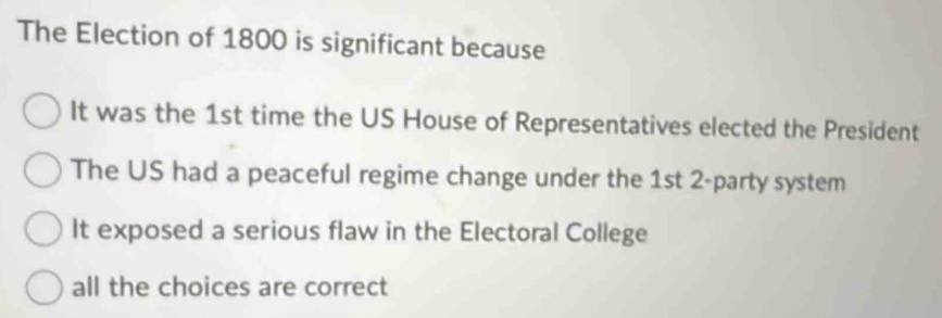 The Election of 1800 is significant because
It was the 1st time the US House of Representatives elected the President
The US had a peaceful regime change under the 1st 2 -party system
It exposed a serious flaw in the Electoral College
all the choices are correct