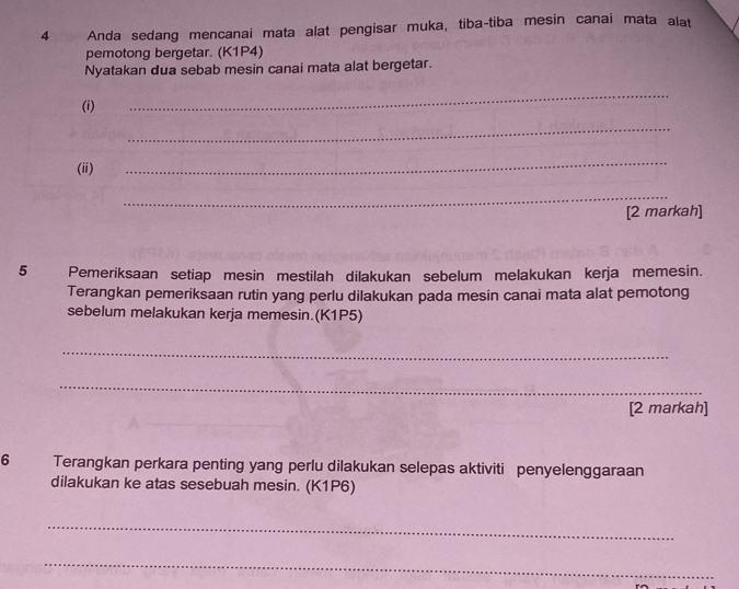 Anda sedang mencanai mata alat pengisar muka, tiba-tiba mesin canai mata alat 
pemotong bergetar. (K1P4) 
Nyatakan dua sebab mesin canai mata alat bergetar. 
(i) 
_ 
_ 
(ⅲ) 
_ 
_ 
[2 markah] 
5 Pemeriksaan setiap mesin mestilah dilakukan sebelum melakukan kerja memesin. 
Terangkan pemeriksaan rutin yang perlu dilakukan pada mesin canai mata alat pemotong 
sebelum melakukan kerja memesin.(K1P5) 
_ 
_ 
[2 markah] 
6 Terangkan perkara penting yang perlu dilakukan selepas aktiviti penyelenggaraan 
dilakukan ke atas sesebuah mesin. (K1P6) 
_ 
_