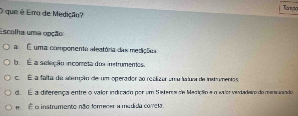 Tempo
O que é Erro de Medição?
Escolha uma opção:
a É uma componente aleatória das medições.
b. É a seleção incorreta dos instrumentos.
c. É a falta de atenção de um operador ao realizar uma leitura de instrumentos.
d. É a diferença entre o valor indicado por um Sistema de Medição e o valor verdadeiro do mensurando.
e É o instrumento não fornecer a medida correta.