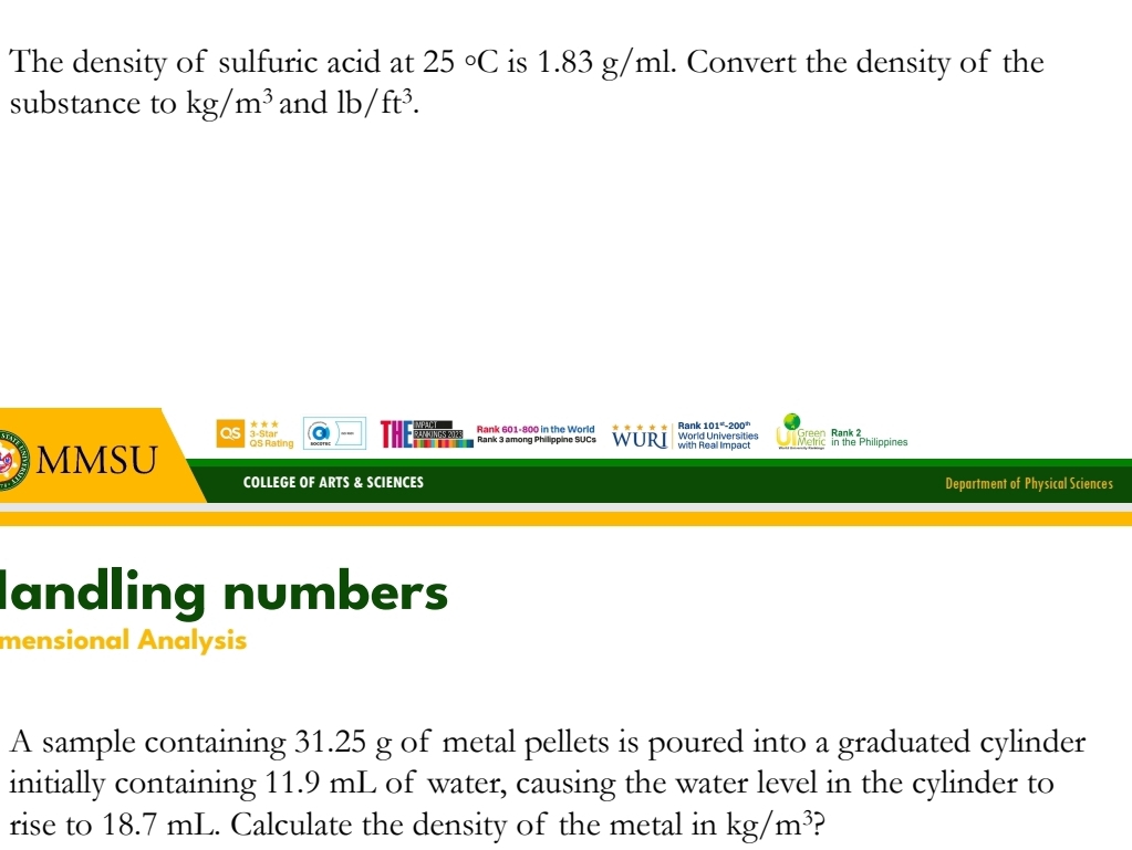 The density of sulfuric acid at 25°C is 1.83 g/ml. Convert the density of the 
substance to kg/m^3 and lb/ft^3. 
Rank 101°-200°
reen Rank 2
as 3 -Star Rank 601-800 in the World Rank 3 among Philippine SUCs WURI World Universities with Reall Impact Molric in the Philippines 
MMSU QS Rating 
COLLEGE OF ARTS & SCIENCES Department of Physical Sciences 
landling numbers 
mensional Analysis 
A sample containing 31.25 g of metal pellets is poured into a graduated cylinder 
initially containing 11.9 mL of water, causing the water level in the cylinder to 
rise to 18.7 mL. Calculate the density of the metal in kg/m^3