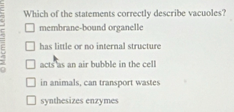 Which of the statements correctly describe vacuoles?
membrane-bound organelle
5 has little or no internal structure
acts as an air bubble in the cell
in animals, can transport wastes
synthesizes enzymes