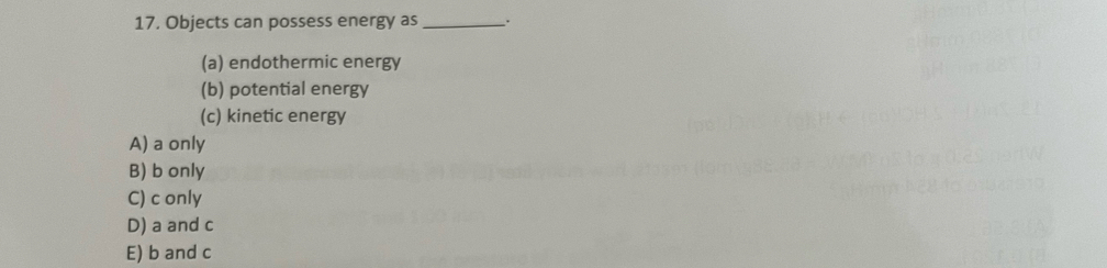 Objects can possess energy as _.
(a) endothermic energy
(b) potential energy
(c) kinetic energy
A) a only
B) b only
C) c only
D) a and c
E) b and c