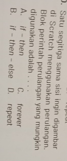 Satu segitiga sama sisi ingin digambar
di Scratch menggunakan perulangan.
Blok perintah perulangan yang mungkin
digunakan adalah . . . .
A. if - then C. forever
B. if - then - else D. repeat