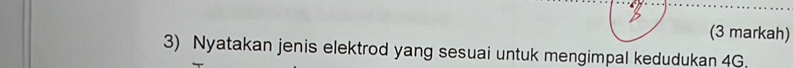 (3 markah) 
3) Nyatakan jenis elektrod yang sesuai untuk mengimpal kedudukan 4G.