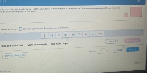 figures in the pair are similar. a. Find the scale factor of the first figure to the second bb. Give the comesponding ratie of the perimeters. c 
ve the comesponding ratio of the weas 
The scale factor is □ (Simplity your answer. Type an integer or a fraction.)
X
8° |#| m, (0,) More 
Help me solve this View an example Get more help - Clear all Check ans 
Question 
Review Progress 7 of 7 # Back Next 
Next+ 
*Previous