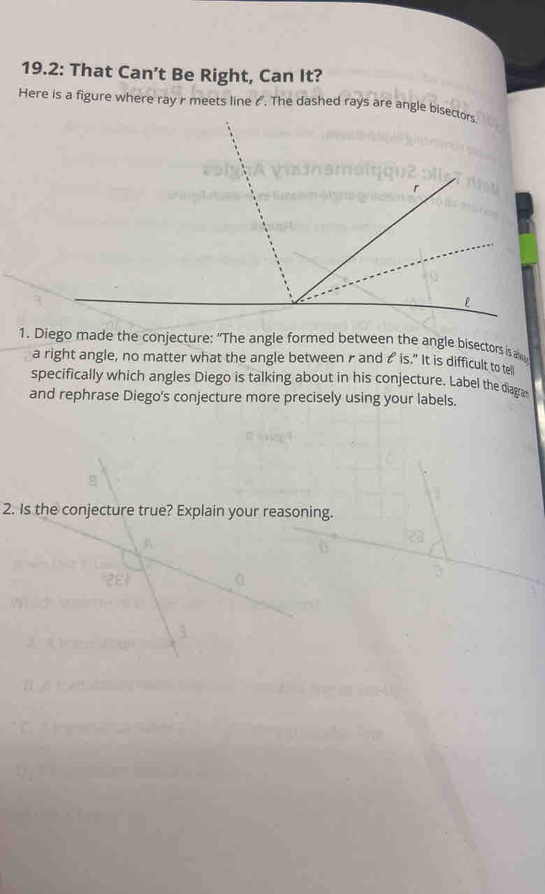 19.2: That Can’t Be Right, Can It? 
Here is a figure where ray r meets line &. The dashed rays are angle bisectors 
1. Diego made the conjecture: “The angle formed between the angle bisectors is a 
a right angle, no matter what the angle between r and t is." It is difficult to tel 
specifically which angles Diego is talking about in his conjecture. Label the diagra 
and rephrase Diego's conjecture more precisely using your labels. 
2. Is the conjecture true? Explain your reasoning.