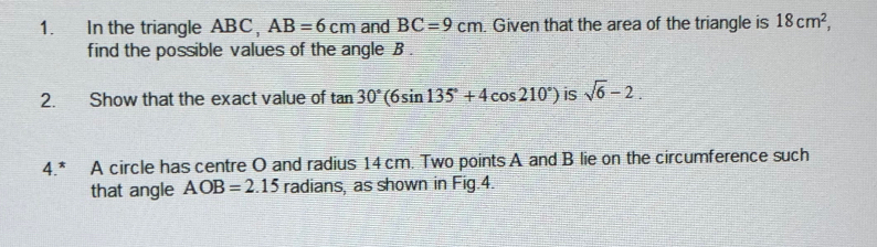 In the triangle ABC, AB=6cm and BC=9cm. Given that the area of the triangle is 18cm^2, 
find the possible values of the angle B. 
2. Show that the exact value of tan 30°(6sin 135°+4cos 210°) is sqrt(6)-2. 
4.* A circle has centre O and radius 14 cm. Two points A and B lie on the circumference such 
that angle AOB=2.15 radians, as shown in Fig. 4.