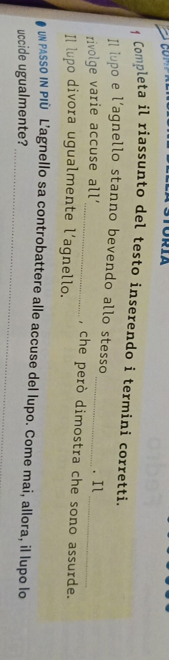 TORIA 
1 Completa il riassunto del testo inserendo i termini corretti. 
Il lupo e l’agnello stanno bevendo allo stesso 
rivolge varie accuse all' 
_ 
_. Il 
_, che però dimostra che sono assurde. 
Il lupo divora ugualmente l’agnello. 
_ 
Un PAssO IN PIù L’agnello sa controbattere alle accuse del lupo. Come mai, allora, il lupo lo 
uccide ugualmente?