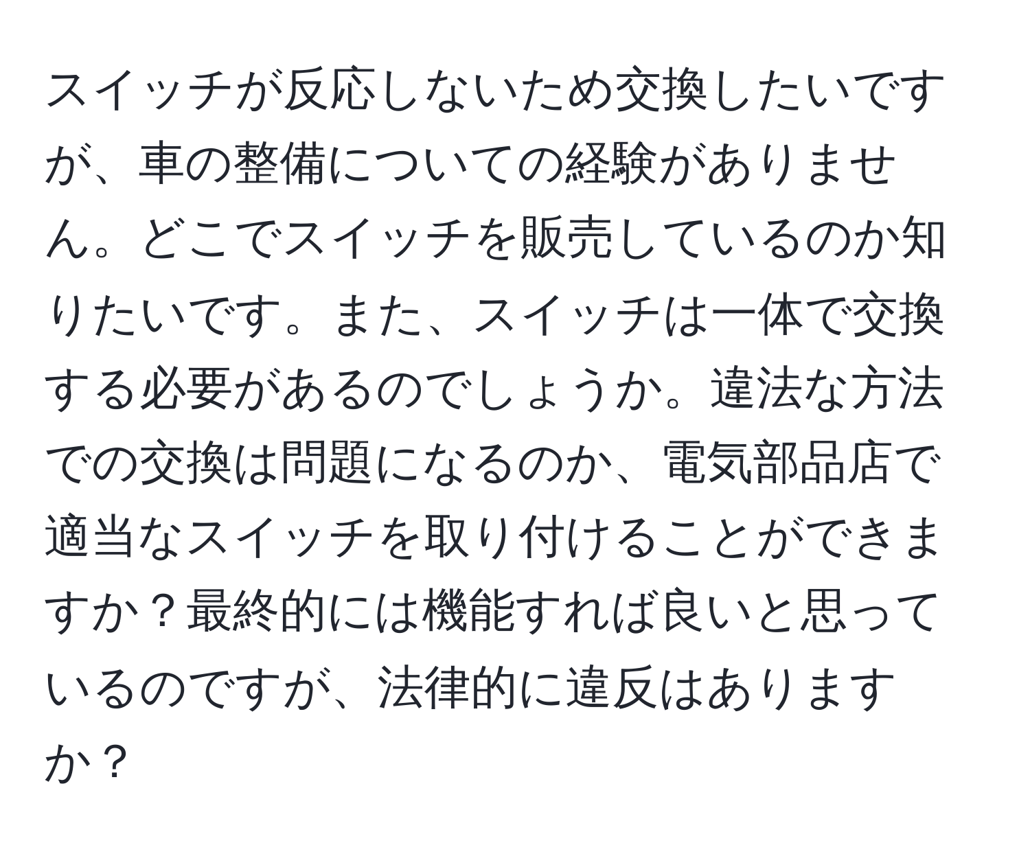 スイッチが反応しないため交換したいですが、車の整備についての経験がありません。どこでスイッチを販売しているのか知りたいです。また、スイッチは一体で交換する必要があるのでしょうか。違法な方法での交換は問題になるのか、電気部品店で適当なスイッチを取り付けることができますか？最終的には機能すれば良いと思っているのですが、法律的に違反はありますか？