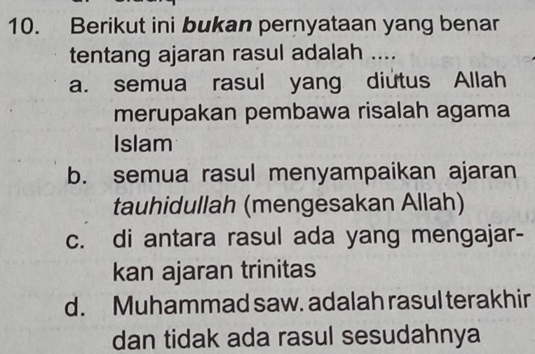 Berikut ini bukan pernyataan yang benar
tentang ajaran rasul adalah ....
a. semua rasul yang diutus Allah
merupakan pembawa risalah agama
Islam
b. semua rasul menyampaikan ajaran
tauhidullah (mengesakan Allah)
c. di antara rasul ada yang mengajar-
kan ajaran trinitas
d. Muhammad saw. adalah rasul terakhir
dan tidak ada rasul sesudahnya