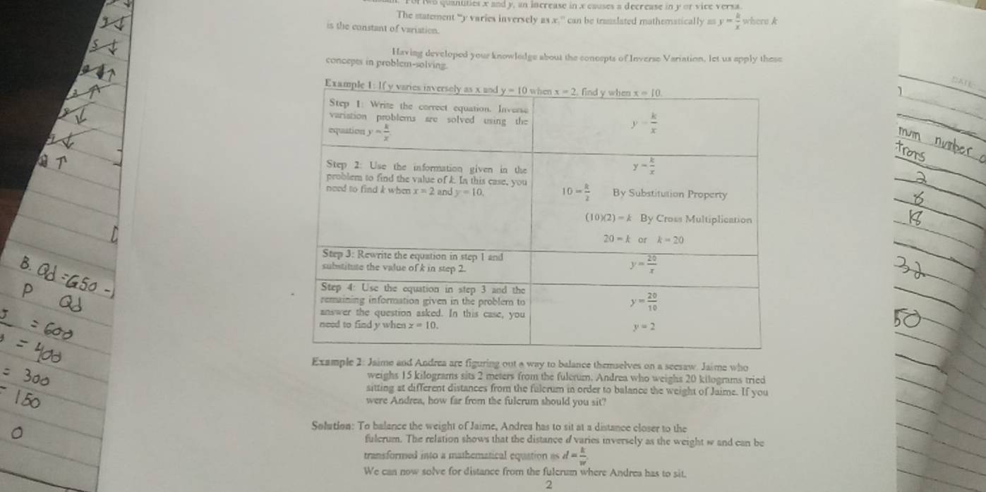 For iwo quanuties x and y, an increase in x causes a decrease in y or vice versa
The statement “y varies inversely as x,' can be translated mathematically y= k/x  where A
is the constant of variation.
Having developed your knowledge about the concepts of Inverse Variation, let us apply these
concepts in problem-solving.
DATE
Example 2: Jaime and Andrea are figuring out a way to balance themselves on a seesaw. Jaime who
weighs 15 kilograms sits 2 meters from the fulerum. Andrea who weighs 20 kilograms tried
sitting at different distances from the fulcrum in order to balance the weight of Jaime. If you
were Andrea, how far from the fulcrum should you sit?
Solution: To balance the weight of Jaime, Andrea has to sit at a distance closer to the
fulcrum. The relation shows that the distance d varies inversely as the weight w and can be
transformed into a mathematical equation as d= k/w 
We can now solve for distance from the fulcrum where Andrea has to sit.
2