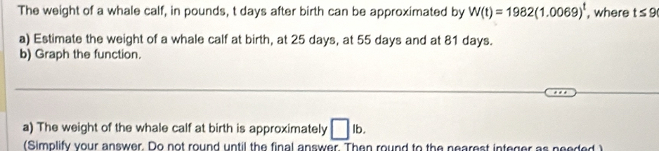 The weight of a whale calf, in pounds, t days after birth can be approximated by W(t)=1982(1.0069)^t , where t≤ 9
a) Estimate the weight of a whale calf at birth, at 25 days, at 55 days and at 81 days. 
b) Graph the function. 
_ 
_ 
_ 
_ 
a) The weight of the whale calf at birth is approximately □ lb. 
(Simplify your answer. Do not round until the final answer. Then round to the nearest integer as needed )