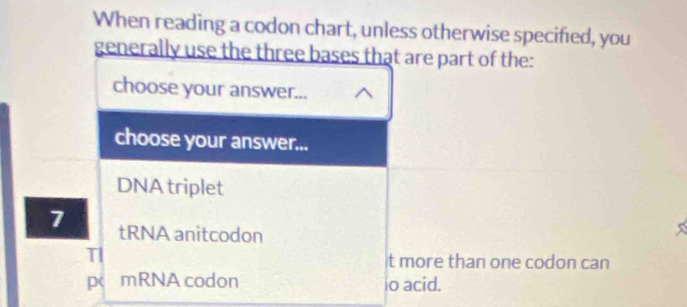 When reading a codon chart, unless otherwise specified, you 
generally use the three bases that are part of the: 
choose your answer... 
choose your answer... 
DNA triplet
7 tRNA anitcodon 
TI t more than one codon can 
p mRNA codon io acid.