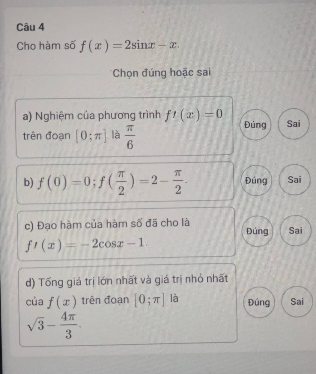 Cho hàm số f(x)=2sin x-x. 
*Chọn đúng hoặc sai
a) Nghiệm của phương trình f'(x)=0
trên đoạn [0;π ] là  π /6 
Đúng Sai
b) f(0)=0; f( π /2 )=2- π /2 . Đúng Sai
c) Đạo hàm của hàm số đã cho là
Đúng Sai
f'(x)=-2cos x-1. 
d) Tổng giá trị lớn nhất và giá trị nhỏ nhất
của f(x) trên đoạn [0;π ] là Đúng Sai
sqrt(3)- 4π /3 .