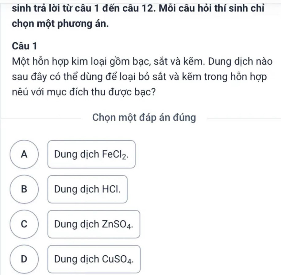 sinh trả lời từ câu 1 đến câu 12. Mỗi câu hỏi thí sinh chỉ
chọn một phương án.
Câu 1
Một hỗn hợp kim loại gồm bạc, sắt và kẽm. Dung dịch nào
sau đây có thể dùng để loại bỏ sắt và kẽm trong hỗn hợp
vêú với mục đích thu được bạc?
Chọn một đáp án đúng
A Dung dịch FeCl₂.
B Dung dịch HCl.
C Dung dịch ZnSO₄.
D Dung dịch CuSO₄.