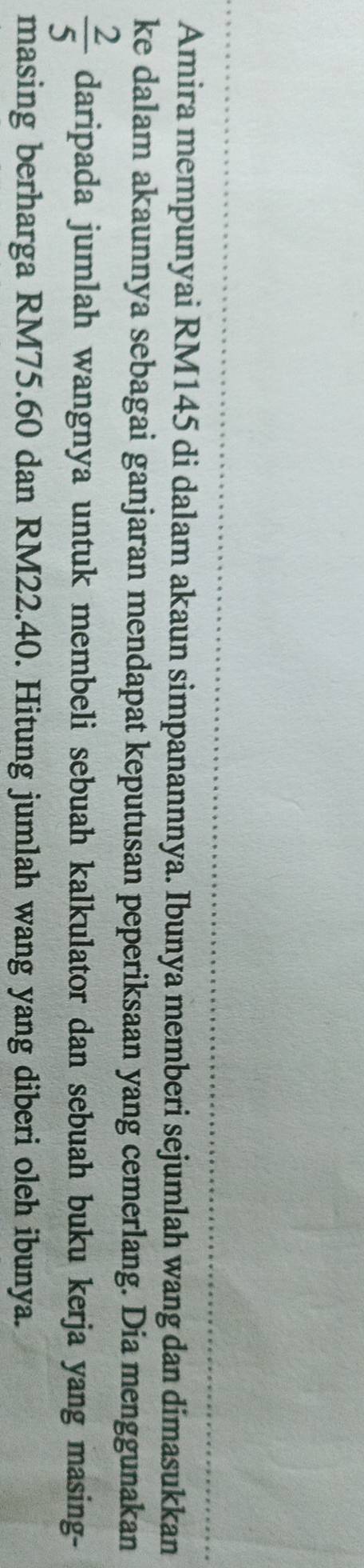 Amira mempunyai RM145 di dalam akaun simpanannnya. Ibunya memberi sejumlah wang dan dimasukkan 
ke dalam akaunnya sebagai ganjaran mendapat keputusan peperiksaan yang cemerlang. Dia menggunakan
 2/5  daripada jumlah wangnya untuk membeli sebuah kalkulator dan sebuah buku kerja yang masing- 
masing berharga RM75.60 dan RM22.40. Hitung jumlah wang yang diberi oleh ibunya.