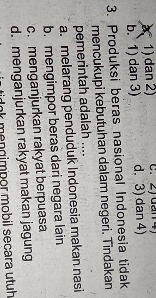 1) dan 2) c. 2) dan 4)
b. 1) dan 3) d. 3) dan 4)
3. Produksi beras nasional Indonesia tidak
mencukupi kebutuhan dalam negeri. Tindakan
pemerintah adalah ....
a. melarang penduduk Indonesia makan nasi
b. mengimpor beras dari negara lain
c. menganjurkan rakyat berpuasa
d. menganjurkan rakyat makan jagung
lnk mengimpor mobil secara utuh