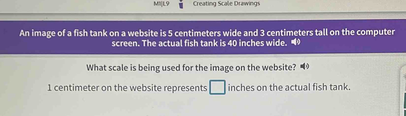 M1|L9 Creating Scale Drawings 
An image of a fish tank on a website is 5 centimeters wide and 3 centimeters tall on the computer 
screen. The actual fish tank is 40 inches wide. • 
What scale is being used for the image on the website?
1 centimeter on the website represents □ inches on the actual fish tank.