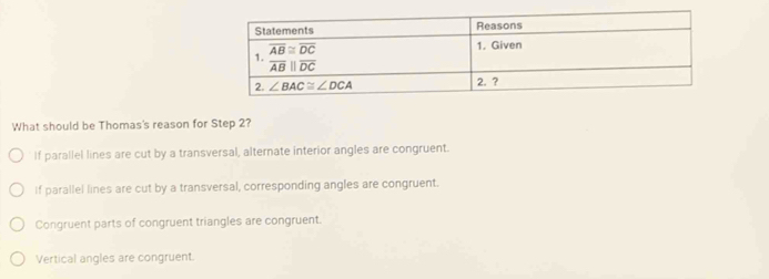 What should be Thomas's reason for Step 2?
If parallel lines are cut by a transversal, alternate interior angles are congruent.
If parallel lines are cut by a transversal, corresponding angles are congruent.
Congruent parts of congruent triangles are congruent.
Vertical angles are congruent.