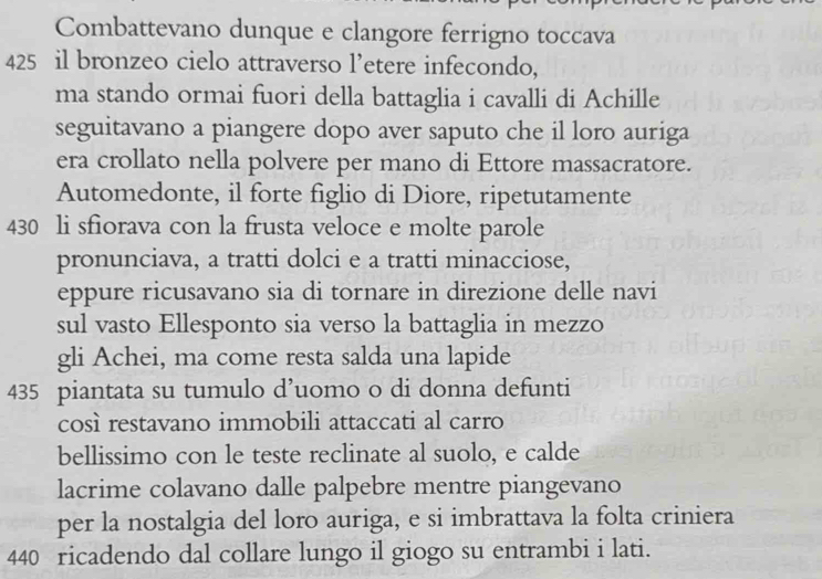 Combattevano dunque e clangore ferrigno toccava
425 il bronzeo cielo attraverso l’etere infecondo, 
ma stando ormai fuori della battaglia i cavalli di Achille 
seguitavano a piangere dopo aver saputo che il loro auriga 
era crollato nella polvere per mano di Ettore massacratore. 
Automedonte, il forte figlio di Diore, ripetutamente
430 li sfiorava con la frusta veloce e molte parole 
pronunciava, a tratti dolci e a tratti minacciose, 
eppure ricusavano sia di tornare in direzione delle navi 
sul vasto Ellesponto sia verso la battaglia in mezzo 
gli Achei, ma come resta salda una lapide
435 piantata su tumulo d’uomo o di donna defunti 
così restavano immobili attaccati al carro 
bellissimo con le teste reclinate al suolo, e calde 
lacrime colavano dalle palpebre mentre piangevano 
per la nostalgia del loro auriga, e si imbrattava la folta criniera
440 ricadendo dal collare lungo il giogo su entrambi i lati.