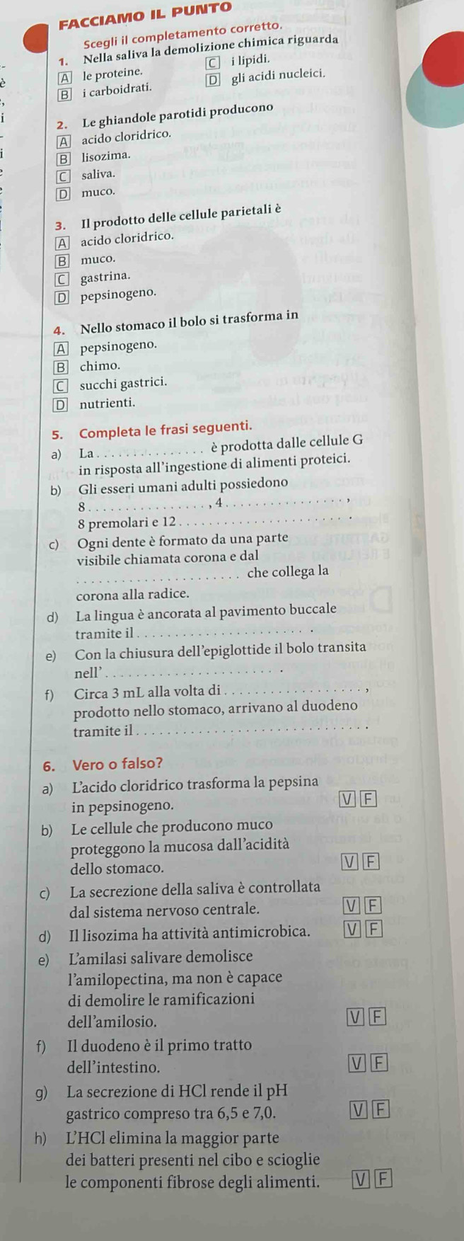 FACCIAMO IL PUNTO
Scegli il completamento corretto.
1. Nella saliva la demolizione chimica riguarda
A le proteine. C] i lipidi.
B i carboidrati. D gli acidi nucleici.
2. Le ghiandole parotidi producono
A acido cloridrico.
B] lisozima.
C saliva.
D muco.
3. Il prodotto delle cellule parietali è
A acido cloridrico.
B muco.
C gastrina.
D pepsinogeno.
4. Nello stomaco il bolo si trasforma in
A pepsinogeno.
B chimo.
C succhi gastrici.
D nutrienti.
5. Completa le frasi seguenti.
a) La_ è prodotta dalle cellule G
in risposta all’ingestione di alimenti proteici.
_8
, 4
_
b) Gli esseri umani adulti possiedono
8 premolari e 12
_
c) Ogni dente è formato da una parte
visibile chiamata corona e dal
_che collega la
corona alla radice.
d) La lingua è ancorata al pavimento buccale
tramite il_
e) Con la chiusura dell’epiglottide il bolo transita
nell’_
f) Circa 3 mL alla volta di_
prodotto nello stomaco, arrivano al duodeno
tramite il
_
6. Vero o falso?
a) Lacido cloridrico trasforma la pepsina
in pepsinogeno.
V F
b) Le cellule che producono muco
proteggono la mucosa dall’acidità
dello stomaco.
V F
c) La secrezione della saliva è controllata
dal sistema nervoso centrale. V F
d) Il lisozima ha attività antimicrobica. V F
e) Lamilasi salivare demolisce
l'amilopectina, ma non è capace
di demolire le ramificazioni
dell’amilosio.
V If
f) Il duodeno è il primo tratto
dell’intestino. V F
g) La secrezione di HCl rende il pH
gastrico compreso tra 6,5 e 7,0.
V F
h) L’HCl elimina la maggior parte
dei batteri presenti nel cibo e scioglie
le componenti fibrose degli alimenti. V F