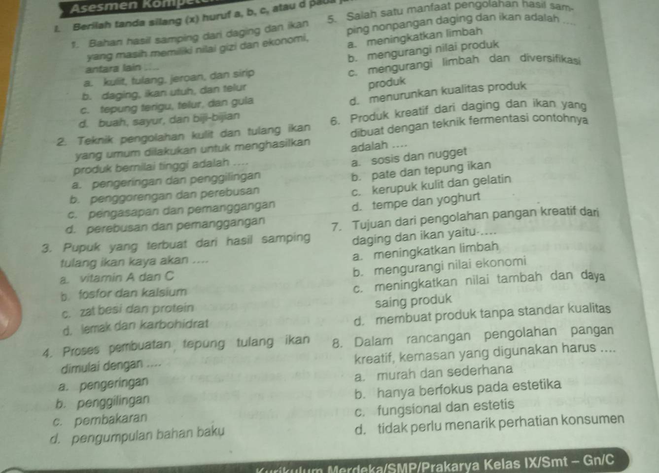 Asesmen Kompel
l. Berilah tanda silang (x) huruf a, b, c, atau d paua j
1. Bahan hasil samping dari daging dan ikan 5. Salah satu manfaat pengolahan hasil sam
ping nonpangan daging dan ikan adalah ...
yang masih memiliki nilai gizi dan ekonomi,
a. meningkatkan limbah
b. mengurangi nilai produk
antara lain ...
a. kulit, tulang, jeroan, dan sirip c. mengurangi limbah dan diversifikasi
b. daging, ikan utuh, dan telur
produk
c. tepung terigu, telur, dan gula
d. menurunkan kualitas produk
d. buah, sayur, dan biji-bijian
2. Teknik pengolahan kulit dan tulang ikan 6. Produk kreatif dari daging dan ikan yang
dibuat dengan teknik fermentasi contohnya
yang umum dilakukan untuk menghasilkan adalah ....
produk bernilai tinggi adalah ....
a. sosis dan nugget
a. pengeringan dan penggilingan
b. pate dan tepung ikan
b. penggorengan dan perebusan
c. kerupuk kulit dan gelatin
c. pengasapan dan pemanggangan
d. tempe dan yoghurt
d. perebusan dan pemanggangan
7. Tujuan dari pengolahan pangan kreatif dari
3. Pupuk yang terbuat dari hasil samping daging dan ikan yaitu-....
tulang ikan kaya akan ....
a. meningkatkan limbah
a. vitamin A dan C
b. mengurangi nilai ekonomi
b. fosfor dan kalsium
c. meningkatkan nilai tambah dan daya
c. zat besi dan protein
saing produk
d, lemak dan karbohidrat
d， membuat produk tanpa standar kualitas
4. Proses pembuatan tepung tulang ikan 8. Dalam rancangan pengolahan pangan
kreatif, kemasan yang digunakan harus ....
dimulai dengan ....
a. murah dan sederhana
a. pengeringan
b. hanya berfokus pada estetika
b. penggilingan
c. fungsional dan estetis
c. pembakaran
d. pengumpulan bahan baku d. tidak perlu menarik perhatian konsumen
Kurikulum Merdeka/SMP/Prakarya Kelas IX/Smt - Gn/C